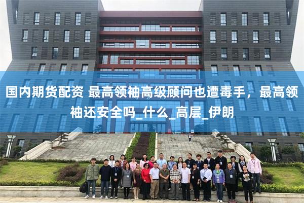 国内期货配资 最高领袖高级顾问也遭毒手，最高领袖还安全吗_什么_高层_伊朗