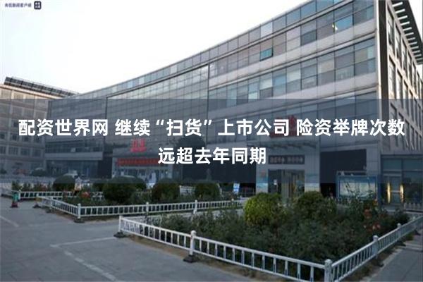 配资世界网 继续“扫货”上市公司 险资举牌次数远超去年同期