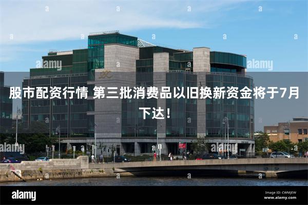 股市配资行情 第三批消费品以旧换新资金将于7月下达！