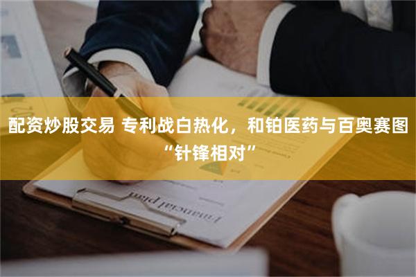 配资炒股交易 专利战白热化，和铂医药与百奥赛图“针锋相对”
