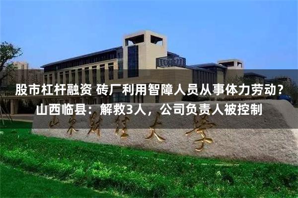 股市杠杆融资 砖厂利用智障人员从事体力劳动？山西临县：解救3人，公司负责人被控制
