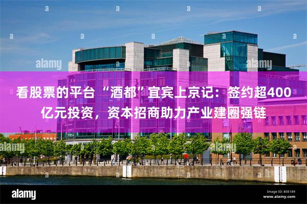 看股票的平台 “酒都”宜宾上京记：签约超400亿元投资，资本招商助力产业建圈强链