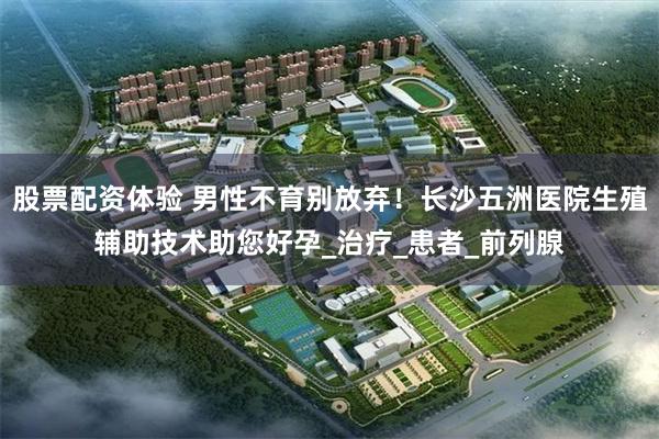 股票配资体验 男性不育别放弃！长沙五洲医院生殖辅助技术助您好孕_治疗_患者_前列腺