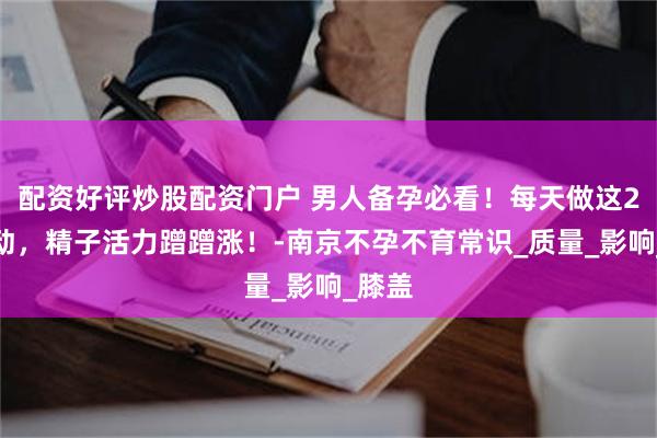 配资好评炒股配资门户 男人备孕必看！每天做这2个运动，精子活力蹭蹭涨！-南京不孕不育常识_质量_影响_膝盖