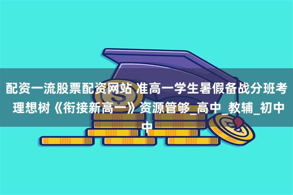 配资一流股票配资网站 准高一学生暑假备战分班考 理想树《衔接新高一》资源管够_高中_教辅_初中