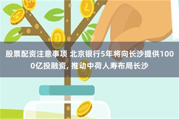 股票配资注意事项 北京银行5年将向长沙提供1000亿投融资, 推动中荷人寿布局长沙