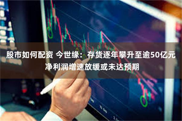 股市如何配资 今世缘：存货逐年攀升至逾50亿元 净利润增速放缓或未达预期