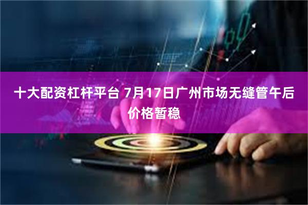 十大配资杠杆平台 7月17日广州市场无缝管午后价格暂稳