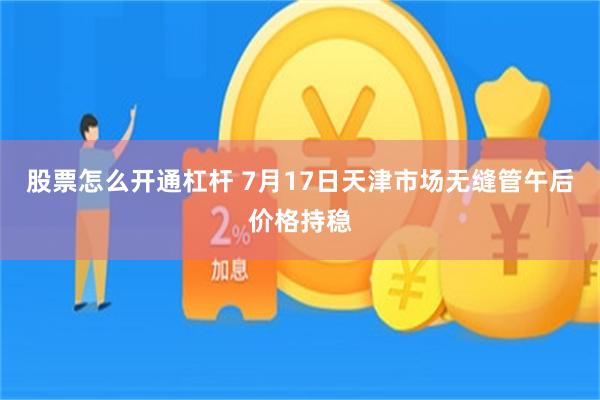 股票怎么开通杠杆 7月17日天津市场无缝管午后价格持稳