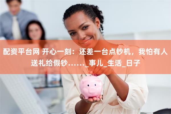 配资平台网 开心一刻：还差一台点钞机，我怕有人送礼给假钞……_事儿_生活_日子