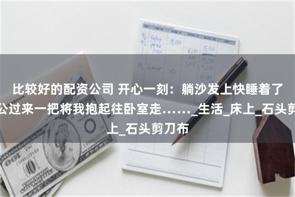 比较好的配资公司 开心一刻：躺沙发上快睡着了，老公过来一把将我抱起往卧室走……_生活_床上_石头剪刀布
