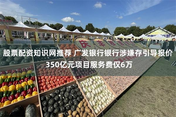 股票配资知识网推荐 广发银行银行涉嫌存引导报价 350亿元项目服务费仅6万