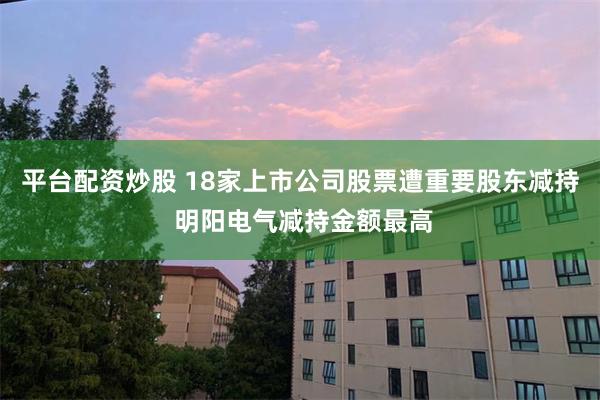 平台配资炒股 18家上市公司股票遭重要股东减持 明阳电气减持金额最高