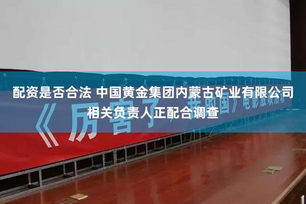 配资是否合法 中国黄金集团内蒙古矿业有限公司相关负责人正配合调查
