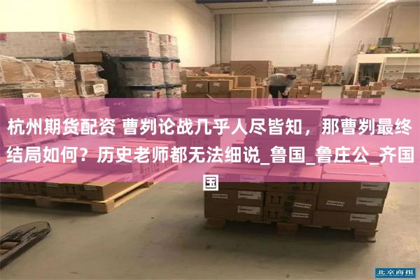 杭州期货配资 曹刿论战几乎人尽皆知，那曹刿最终结局如何？历史老师都无法细说_鲁国_鲁庄公_齐国