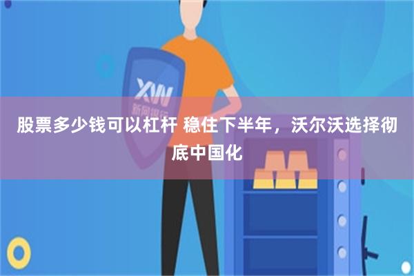 股票多少钱可以杠杆 稳住下半年，沃尔沃选择彻底中国化