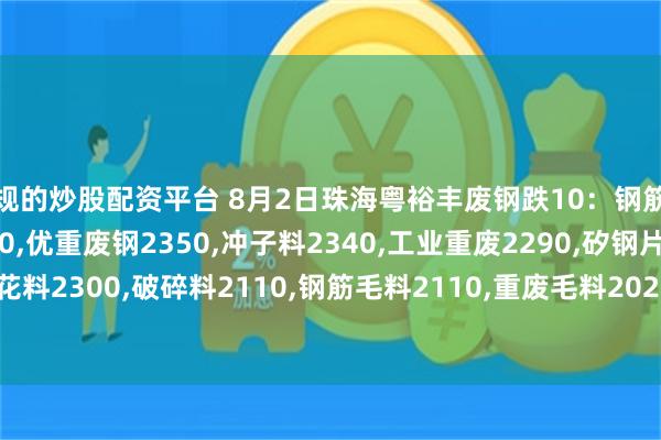正规的炒股配资平台 8月2日珠海粤裕丰废钢跌10：钢筋粒2430,精料废钢2380,优重废钢2350,冲子料2340,工业重废2290,矽钢片2300,冲花料2300,破碎料2110,钢筋毛料2110,重废毛料2020,小剪料2150,薄剪料(停收)1750。