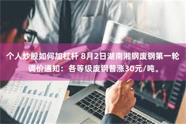 个人炒股如何加杠杆 8月2日湖南湘钢废钢第一轮调价通知：各等级废钢普涨30元/吨。