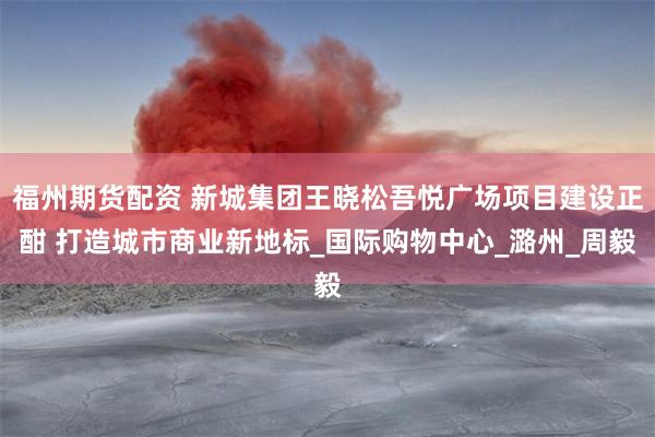 福州期货配资 新城集团王晓松吾悦广场项目建设正酣 打造城市商业新地标_国际购物中心_潞州_周毅
