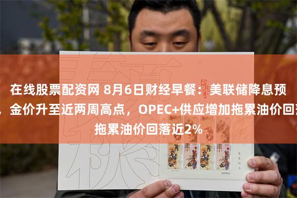 在线股票配资网 8月6日财经早餐：美联储降息预期升温，金价升至近两周高点，OPEC+供应增加拖累油价回落近2%