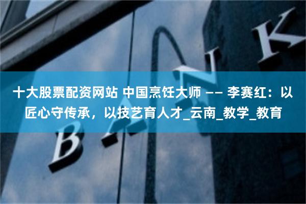 十大股票配资网站 中国烹饪大师 —— 李赛红：以匠心守传承，以技艺育人才_云南_教学_教育