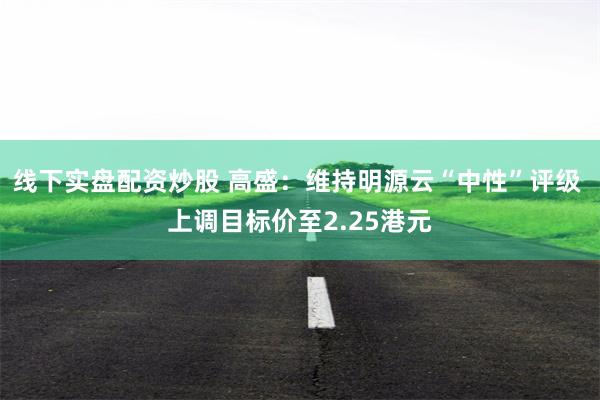 线下实盘配资炒股 高盛：维持明源云“中性”评级 上调目标价至2.25港元