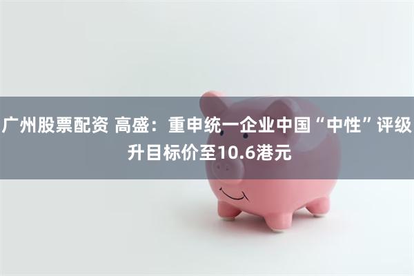 广州股票配资 高盛：重申统一企业中国“中性”评级 升目标价至10.6港元