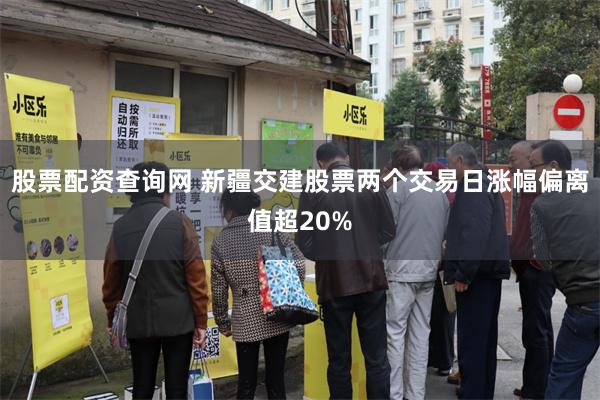 股票配资查询网 新疆交建股票两个交易日涨幅偏离值超20%