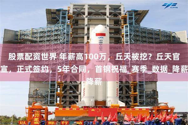 股票配资世界 年薪高100万，丘天被挖？丘天官宣，正式签约，5年合同，首钢祝福_赛季_数据_降薪