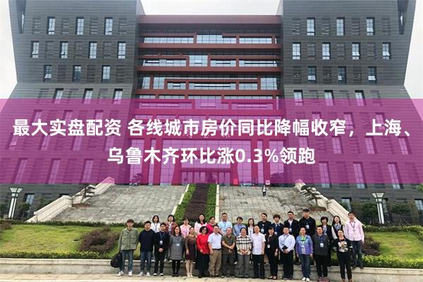 最大实盘配资 各线城市房价同比降幅收窄，上海、乌鲁木齐环比涨0.3%领跑