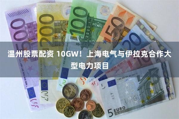 温州股票配资 10GW！上海电气与伊拉克合作大型电力项目