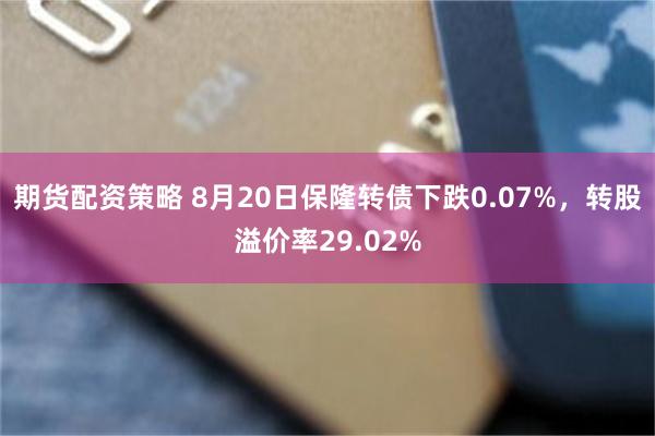 期货配资策略 8月20日保隆转债下跌0.07%，转股溢价率29.02%