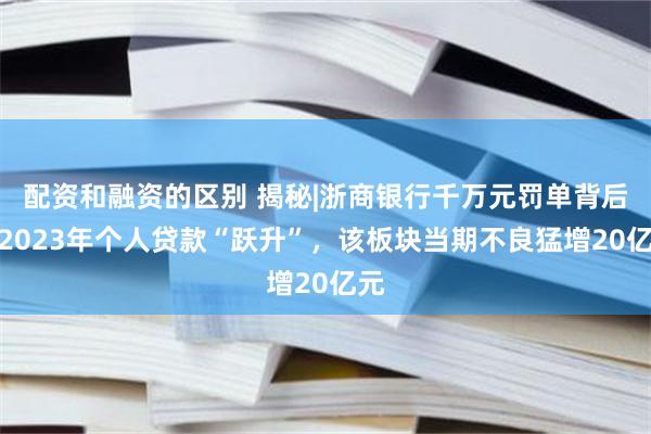 配资和融资的区别 揭秘|浙商银行千万元罚单背后：2023年个人贷款“跃升”，该板块当期不良猛增20亿元
