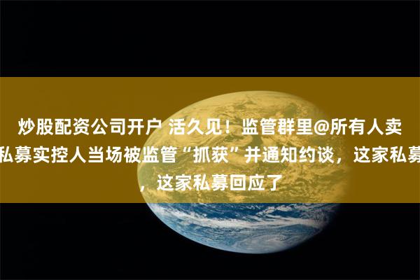 炒股配资公司开户 活久见!监管群里@所有人卖牌照,私募实控人当场被监管“抓获”并通知约谈,这家私募回应了