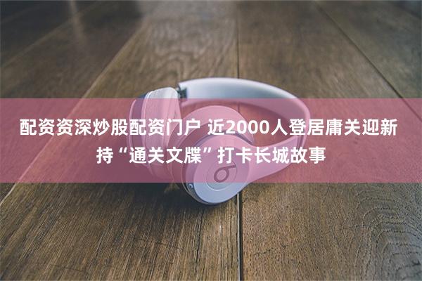 配资资深炒股配资门户 近2000人登居庸关迎新 持“通关文牒”打卡长城故事