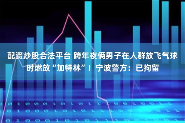 配资炒股合法平台 跨年夜俩男子在人群放飞气球时燃放“加特林”！宁波警方：已拘留