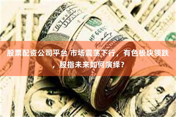 股票配资公司平台 市场震荡下行,有色板块领跌,股指未来如何演绎?