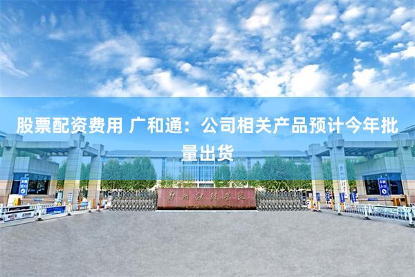 股票配资费用 广和通：公司相关产品预计今年批量出货