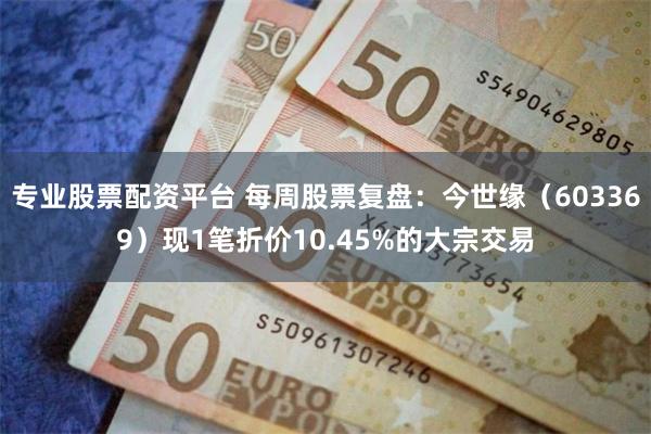 专业股票配资平台 每周股票复盘：今世缘（603369）现1笔折价10.45%的大宗交易