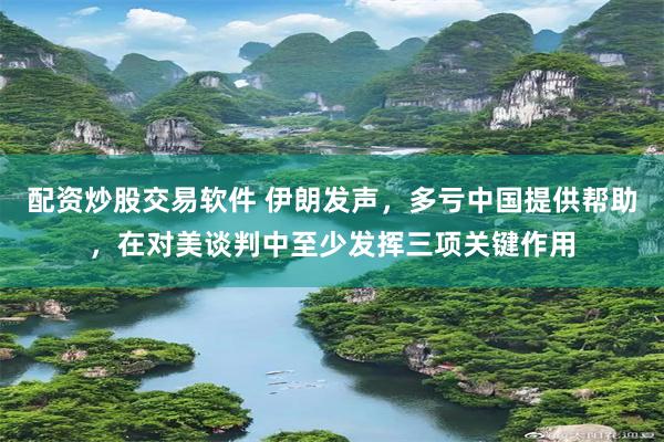 配资炒股交易软件 伊朗发声，多亏中国提供帮助，在对美谈判中至少发挥三项关键作用