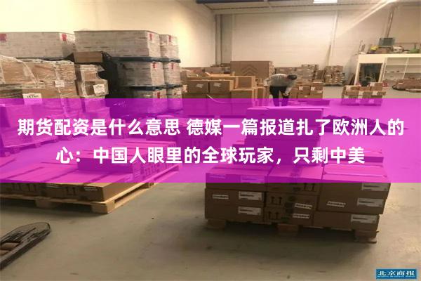 期货配资是什么意思 德媒一篇报道扎了欧洲人的心：中国人眼里的全球玩家，只剩中美