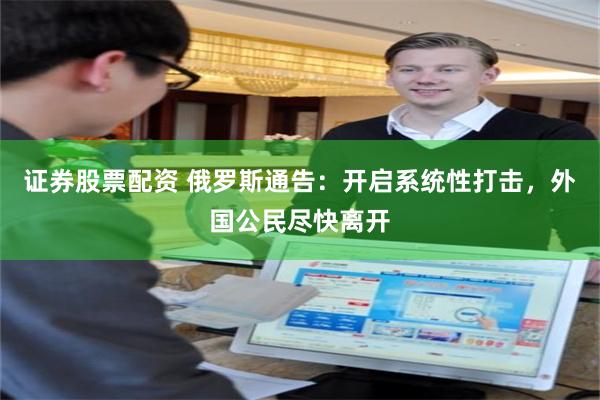 证券股票配资 俄罗斯通告：开启系统性打击，外国公民尽快离开