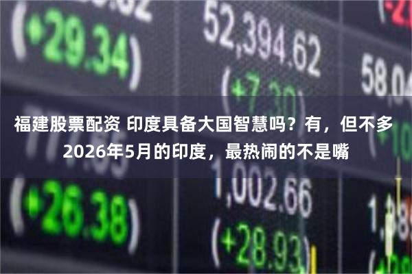 福建股票配资 印度具备大国智慧吗？有，但不多 2026年5月的印度，最热闹的不是嘴