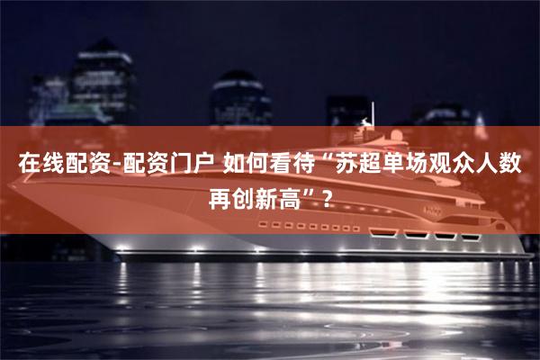 在线配资-配资门户 如何看待“苏超单场观众人数再创新高”？