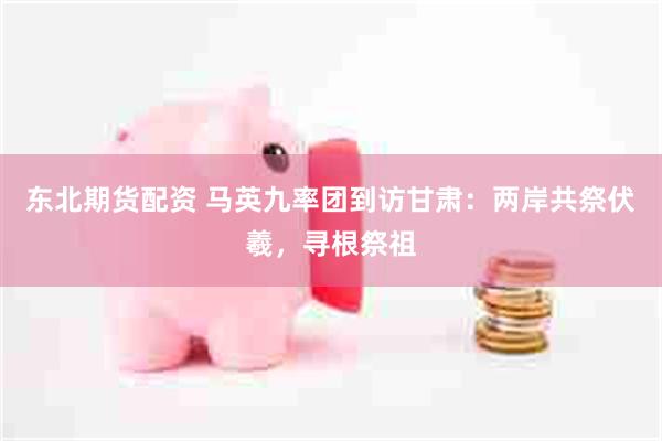 东北期货配资 马英九率团到访甘肃:两岸共祭伏羲,寻根祭祖