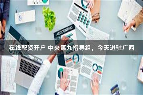 在线配资开户 中央第九指导组，今天进驻广西
