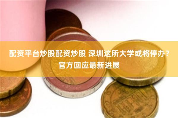 配资平台炒股配资炒股 深圳这所大学或将停办？官方回应最新进展