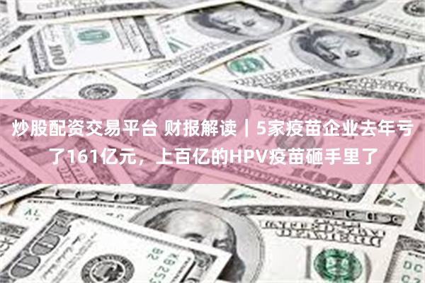 炒股配资交易平台 财报解读｜5家疫苗企业去年亏了161亿元，上百亿的HPV疫苗砸手里了