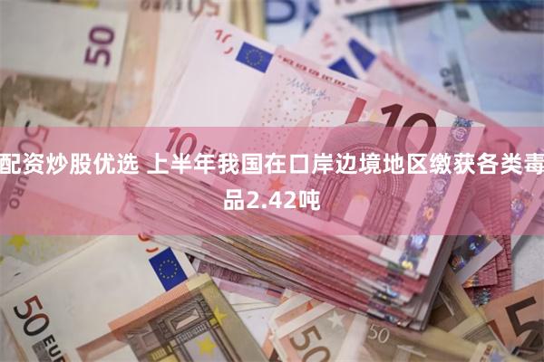 配资炒股优选 上半年我国在口岸边境地区缴获各类毒品2.42吨