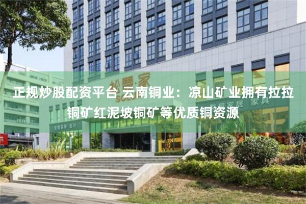 正规炒股配资平台 云南铜业：凉山矿业拥有拉拉铜矿红泥坡铜矿等优质铜资源